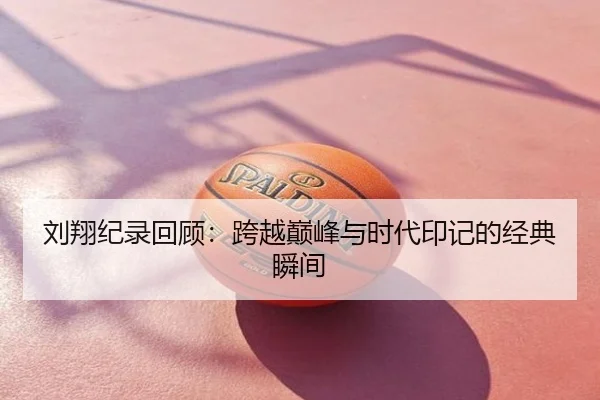 刘翔纪录回顾：跨越巅峰与时代印记的经典瞬间