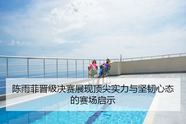 陈雨菲晋级决赛展现顶尖实力与坚韧心态的赛场启示