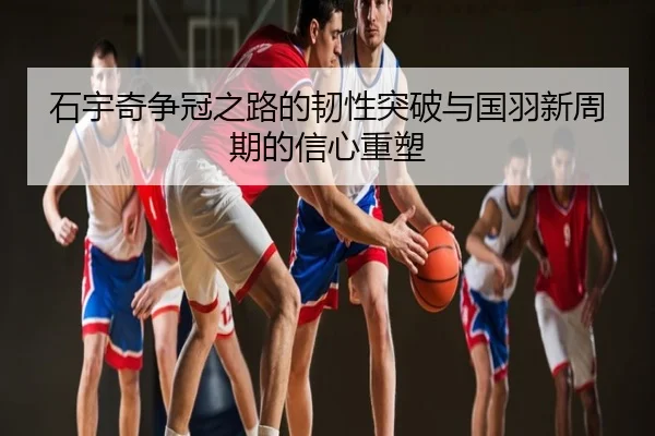 石宇奇争冠之路的韧性突破与国羽新周期的信心重塑