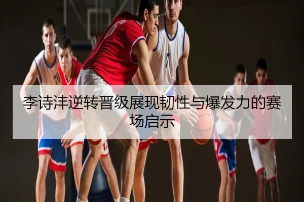 李诗沣逆转晋级展现韧性与爆发力的赛场启示