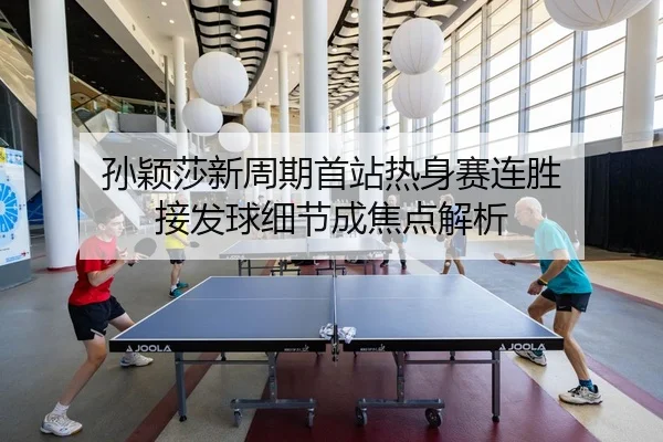 孙颖莎新周期首站热身赛连胜 接发球细节成焦点解析