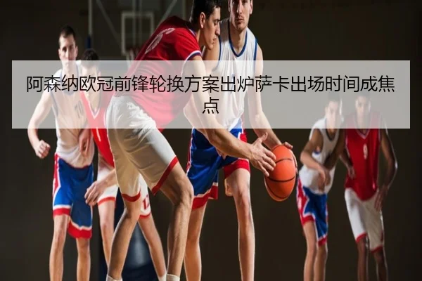 阿森纳欧冠前锋轮换方案出炉萨卡出场时间成焦点