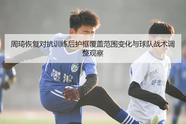 周琦恢复对抗训练后护框覆盖范围变化与球队战术调整观察