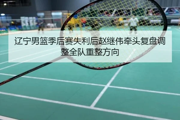 辽宁男篮季后赛失利后赵继伟牵头复盘调整全队重整方向